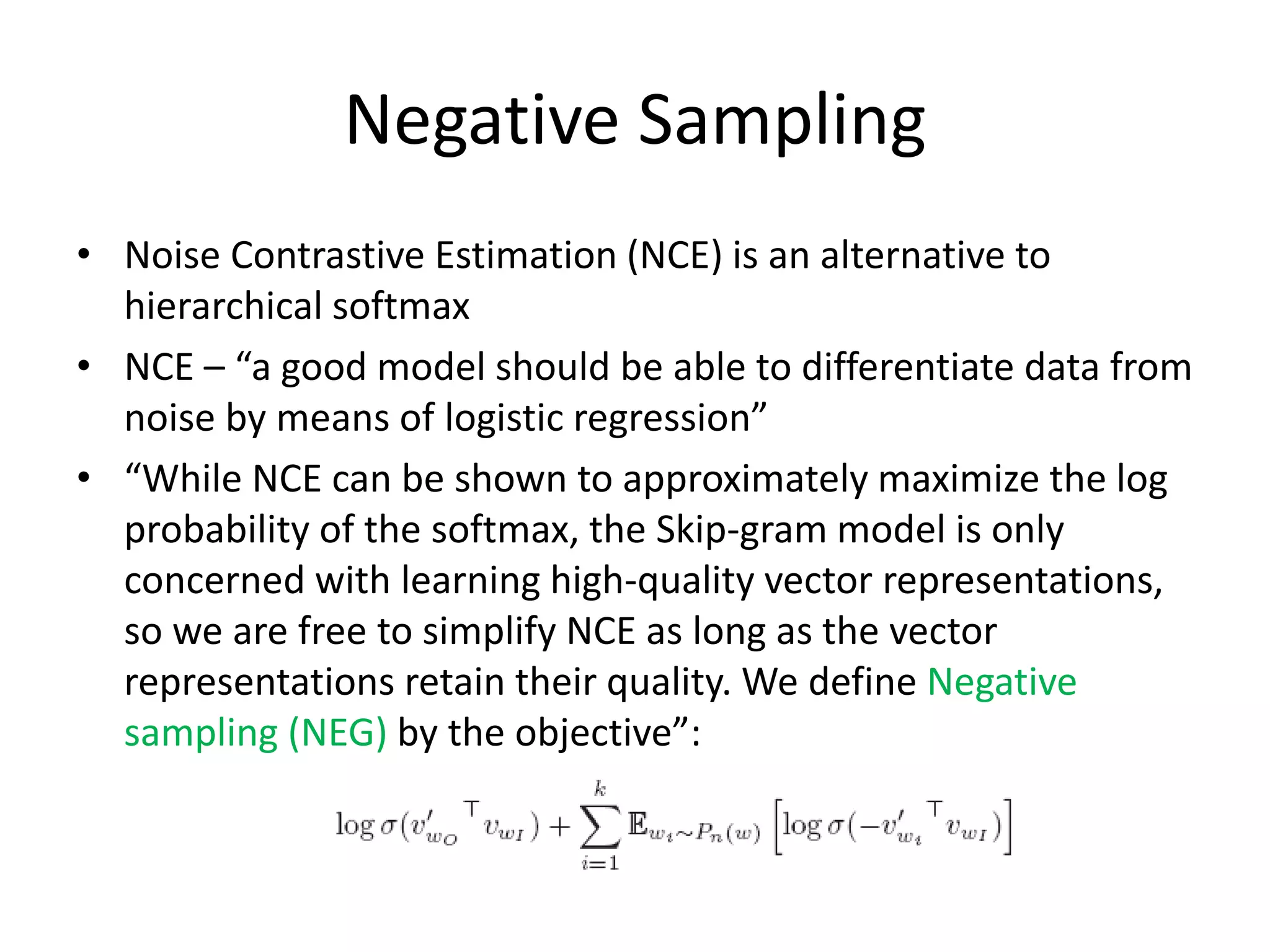 Negative Sampling
• Noise Contrastive Estimation (NCE) is an alternative to
hierarchical softmax
• NCE – “a good model should be able to differentiate data from
noise by means of logistic regression”
• “While NCE can be shown to approximately maximize the log
probability of the softmax, the Skip-gram model is only
concerned with learning high-quality vector representations,
so we are free to simplify NCE as long as the vector
representations retain their quality. We define Negative
sampling (NEG) by the objective”:
 