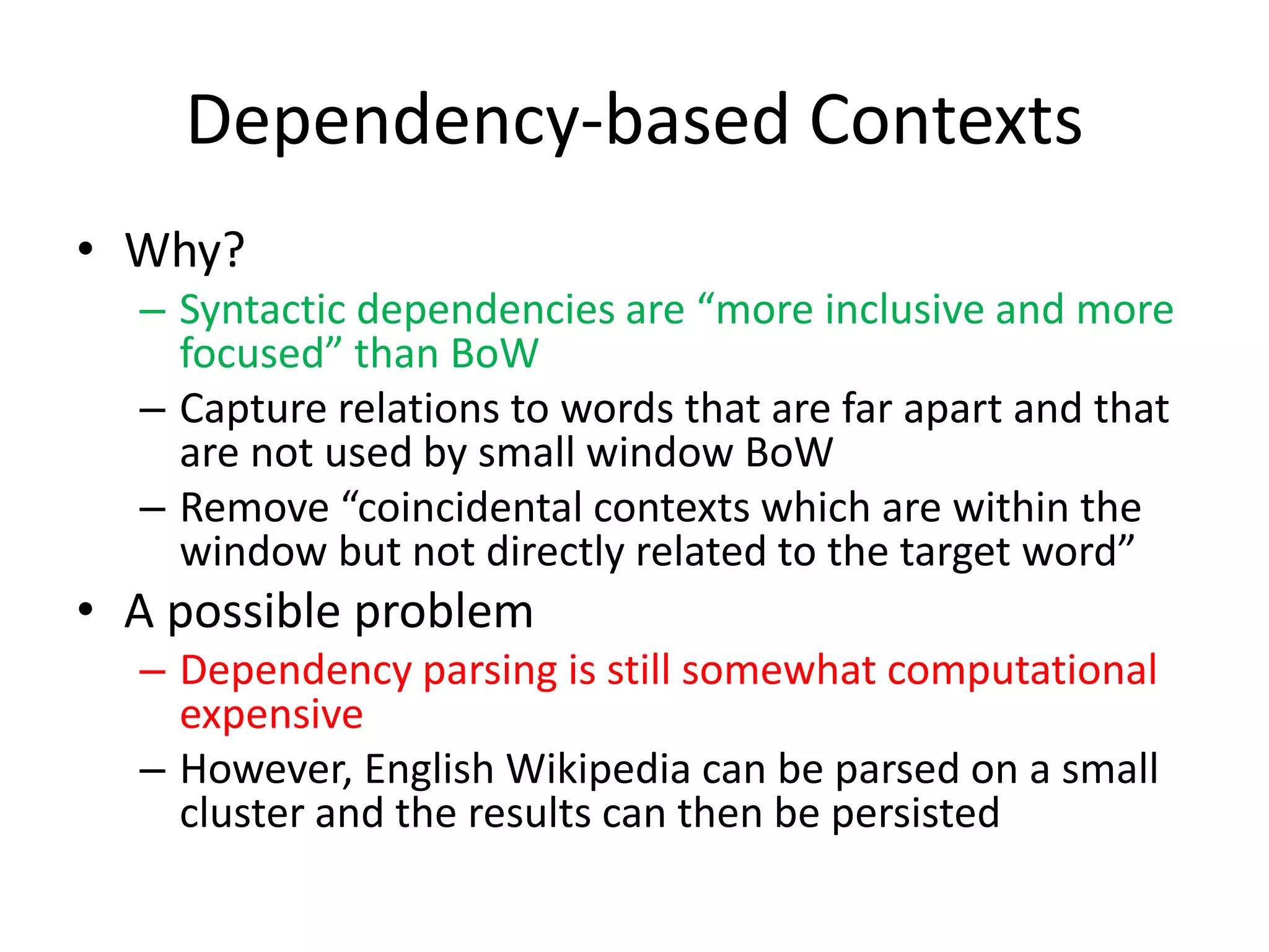Dependency-based Contexts
• Why?
– Syntactic dependencies are “more inclusive and more
focused” than BoW
– Capture relations to words that are far apart and that
are not used by small window BoW
– Remove “coincidental contexts which are within the
window but not directly related to the target word”
• A possible problem
– Dependency parsing is still somewhat computational
expensive
– However, English Wikipedia can be parsed on a small
cluster and the results can then be persisted
 