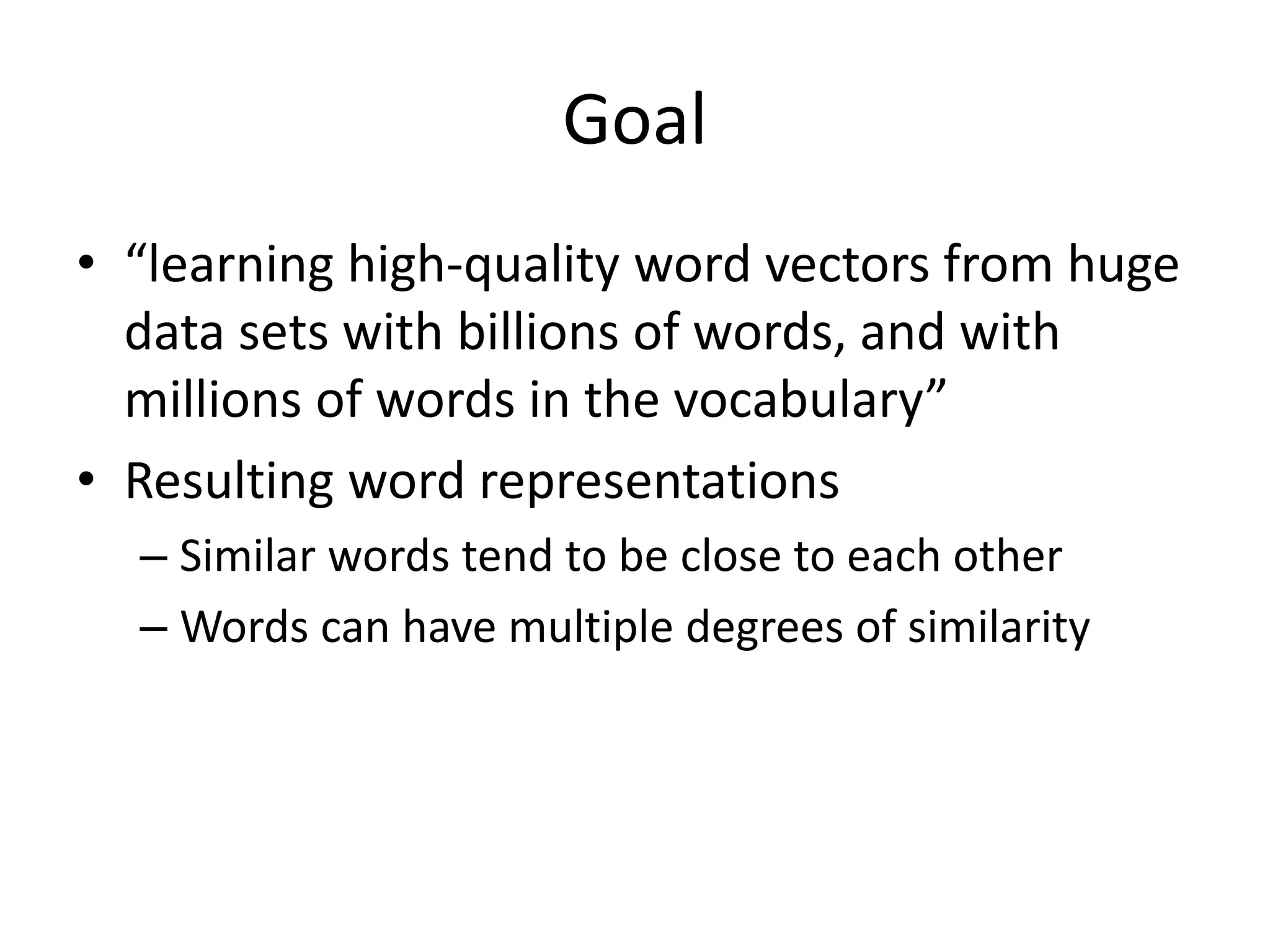 Goal
• “learning high-quality word vectors from huge
data sets with billions of words, and with
millions of words in the vocabulary”
• Resulting word representations
– Similar words tend to be close to each other
– Words can have multiple degrees of similarity
 
