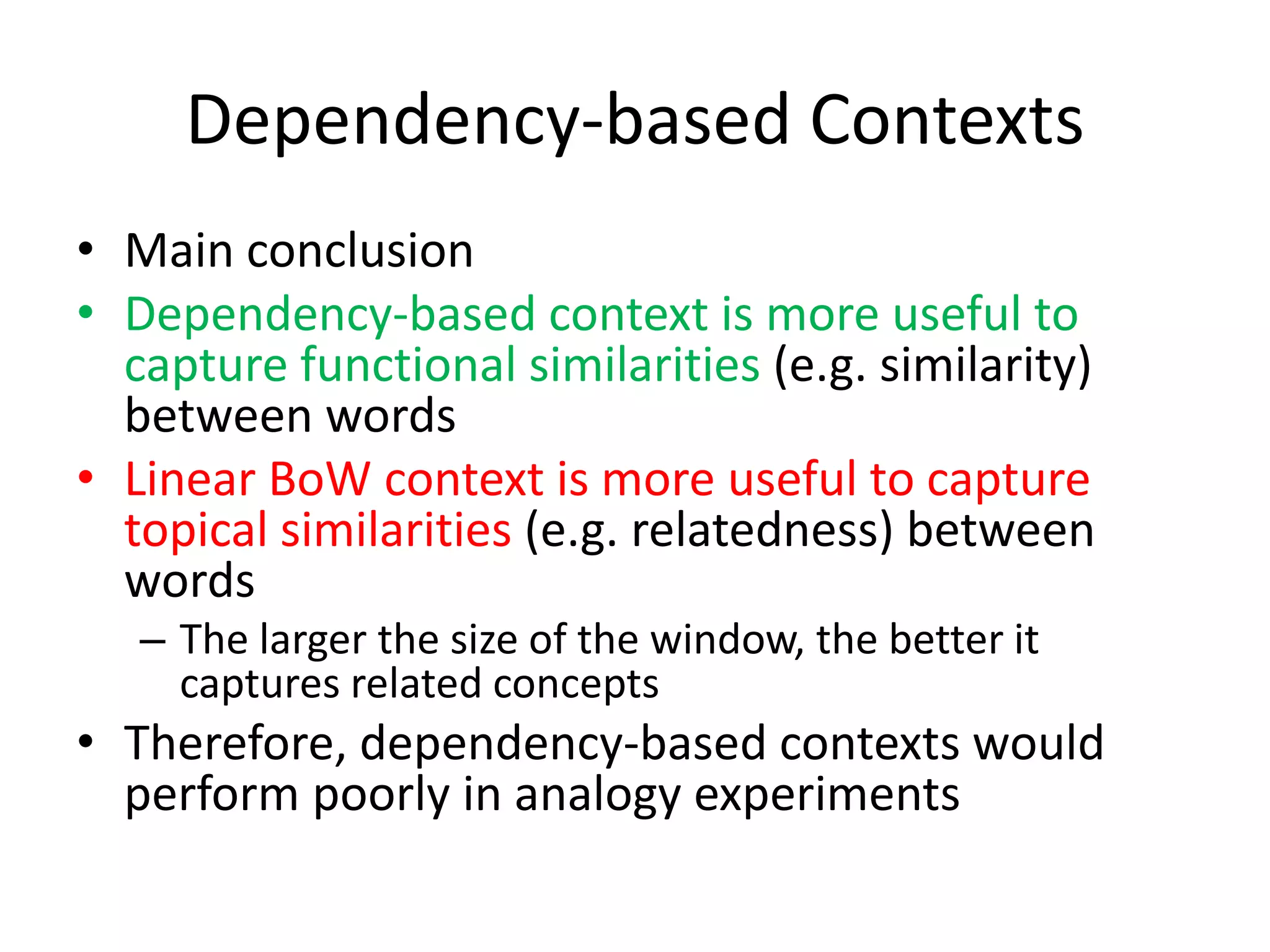 Dependency-based Contexts
• Main conclusion
• Dependency-based context is more useful to
capture functional similarities (e.g. similarity)
between words
• Linear BoW context is more useful to capture
topical similarities (e.g. relatedness) between
words
– The larger the size of the window, the better it
captures related concepts
• Therefore, dependency-based contexts would
perform poorly in analogy experiments
 