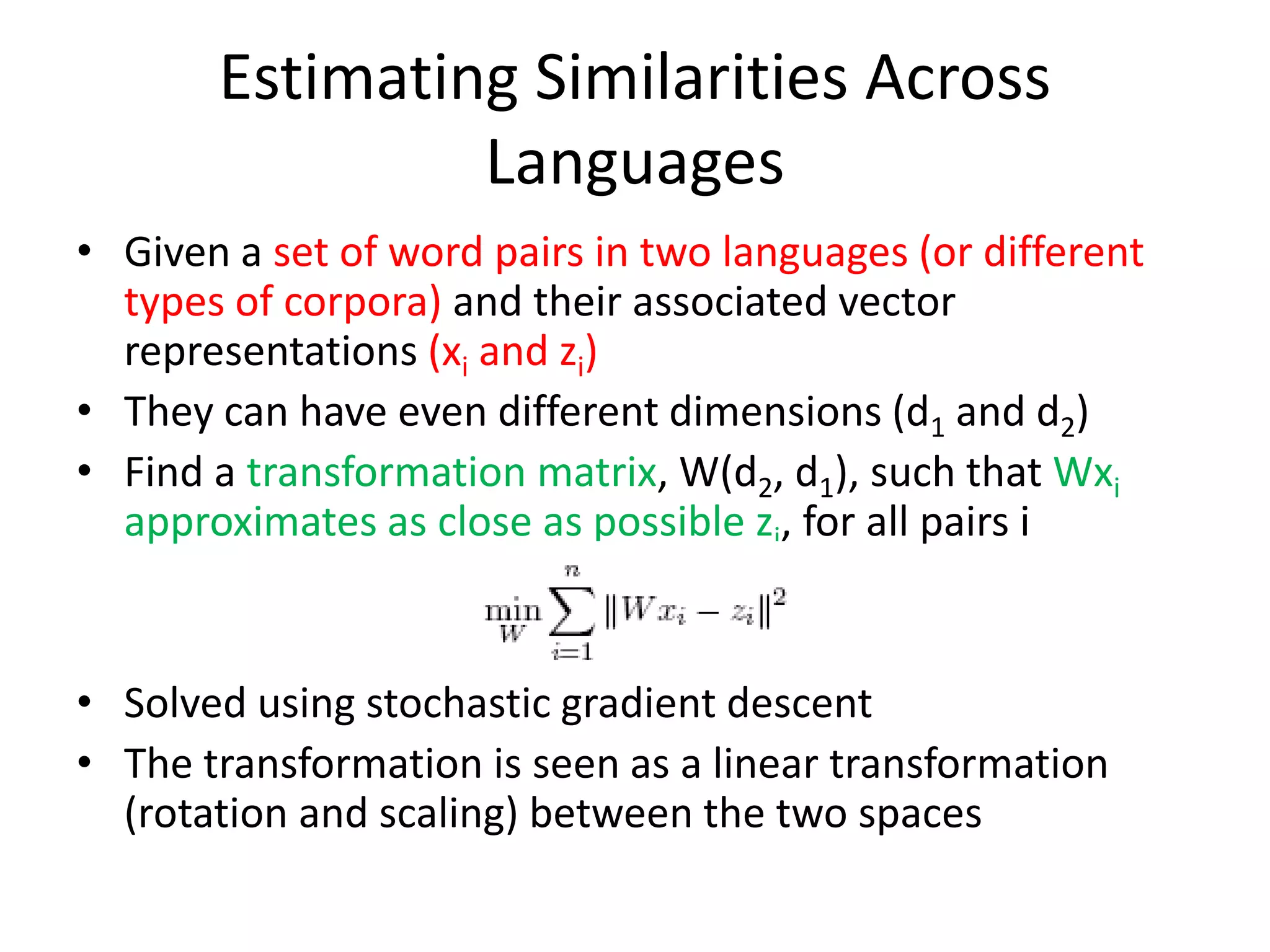 Estimating Similarities Across
Languages
• Given a set of word pairs in two languages (or different
types of corpora) and their associated vector
representations (xi and zi)
• They can have even different dimensions (d1 and d2)
• Find a transformation matrix, W(d2, d1), such that Wxi
approximates as close as possible zi, for all pairs i
• Solved using stochastic gradient descent
• The transformation is seen as a linear transformation
(rotation and scaling) between the two spaces
 