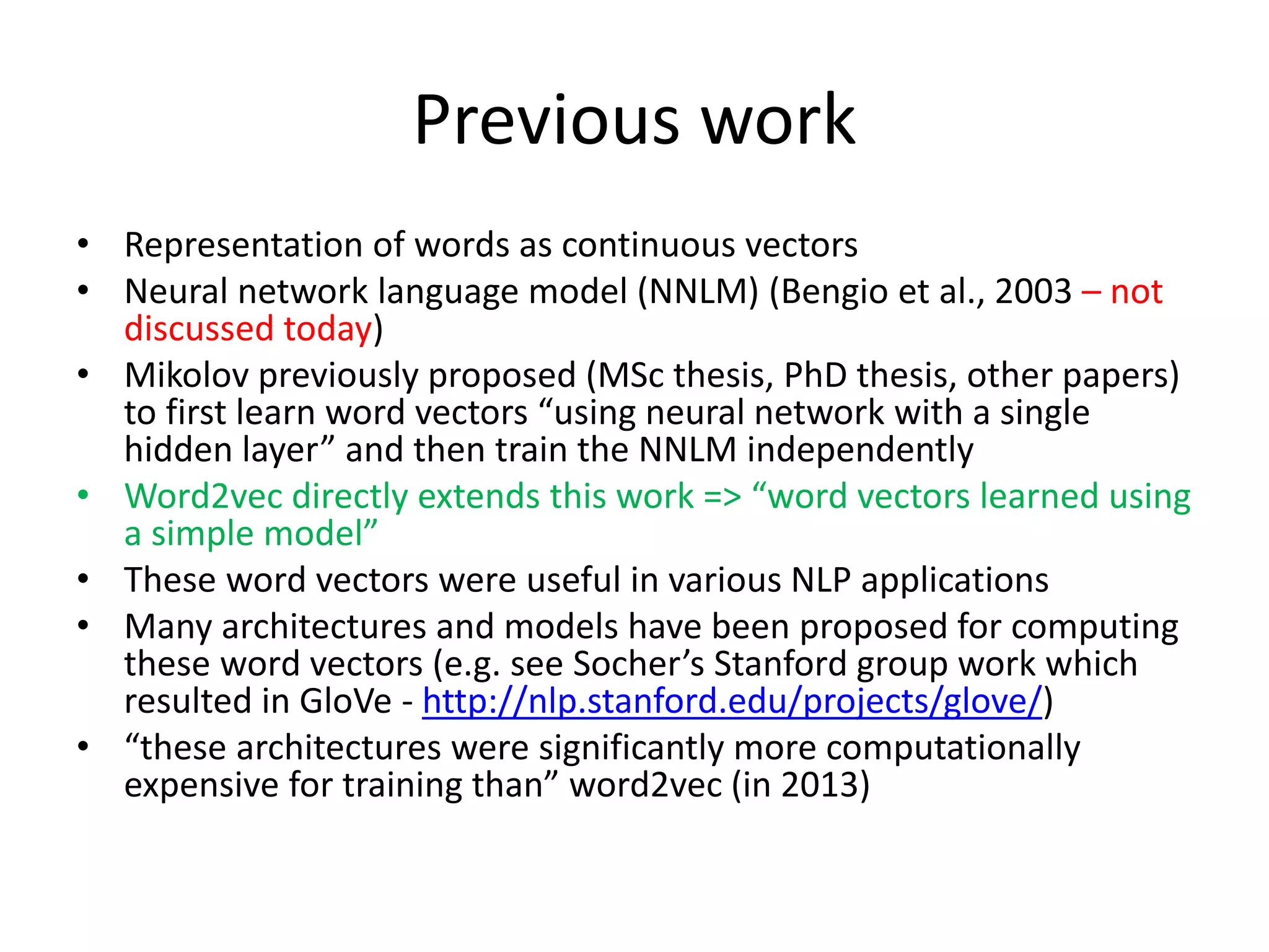 Previous work
• Representation of words as continuous vectors
• Neural network language model (NNLM) (Bengio et al., 2003 – not
discussed today)
• Mikolov previously proposed (MSc thesis, PhD thesis, other papers)
to first learn word vectors “using neural network with a single
hidden layer” and then train the NNLM independently
• Word2vec directly extends this work => “word vectors learned using
a simple model”
• These word vectors were useful in various NLP applications
• Many architectures and models have been proposed for computing
these word vectors (e.g. see Socher’s Stanford group work which
resulted in GloVe - http://nlp.stanford.edu/projects/glove/)
• “these architectures were significantly more computationally
expensive for training than” word2vec (in 2013)
 
