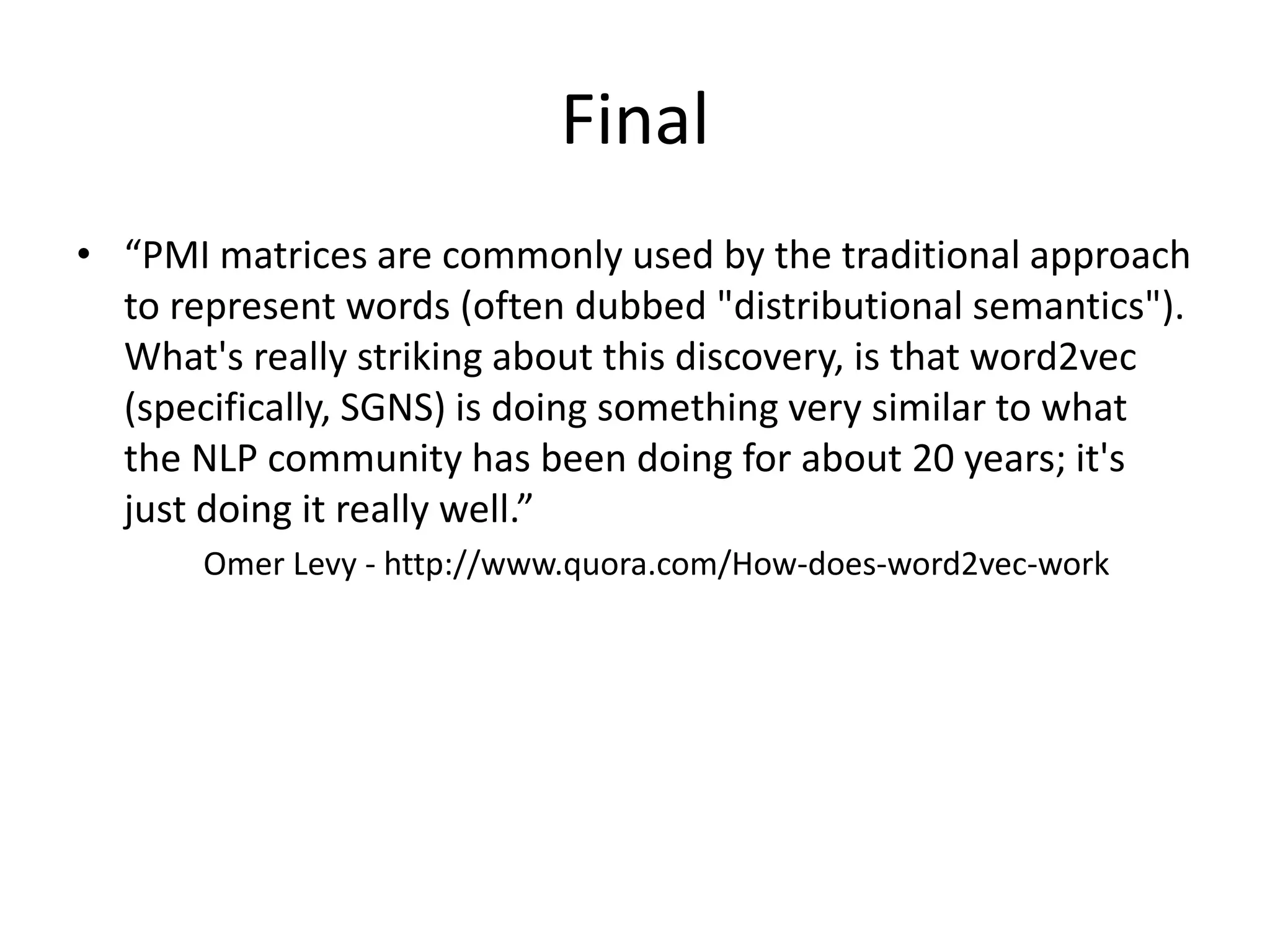 Final
• “PMI matrices are commonly used by the traditional approach
to represent words (often dubbed "distributional semantics").
What's really striking about this discovery, is that word2vec
(specifically, SGNS) is doing something very similar to what
the NLP community has been doing for about 20 years; it's
just doing it really well.”
Omer Levy - http://www.quora.com/How-does-word2vec-work
 