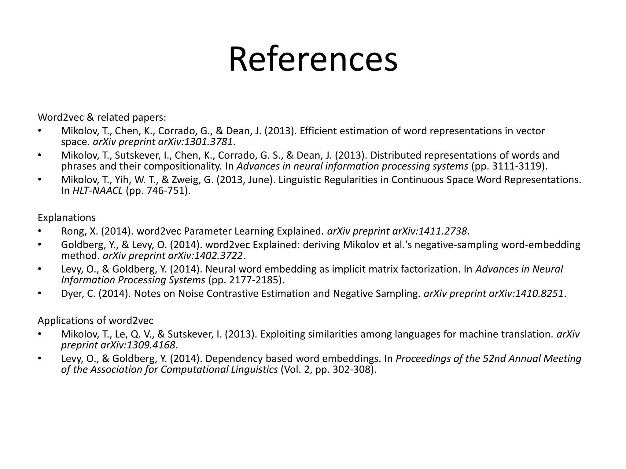 References
Word2vec & related papers:
• Mikolov, T., Chen, K., Corrado, G., & Dean, J. (2013). Efficient estimation of word representations in vector
space. arXiv preprint arXiv:1301.3781.
• Mikolov, T., Sutskever, I., Chen, K., Corrado, G. S., & Dean, J. (2013). Distributed representations of words and
phrases and their compositionality. In Advances in neural information processing systems (pp. 3111-3119).
• Mikolov, T., Yih, W. T., & Zweig, G. (2013, June). Linguistic Regularities in Continuous Space Word Representations.
In HLT-NAACL (pp. 746-751).
Explanations
• Rong, X. (2014). word2vec Parameter Learning Explained. arXiv preprint arXiv:1411.2738.
• Goldberg, Y., & Levy, O. (2014). word2vec Explained: deriving Mikolov et al.'s negative-sampling word-embedding
method. arXiv preprint arXiv:1402.3722.
• Levy, O., & Goldberg, Y. (2014). Neural word embedding as implicit matrix factorization. In Advances in Neural
Information Processing Systems (pp. 2177-2185).
• Dyer, C. (2014). Notes on Noise Contrastive Estimation and Negative Sampling. arXiv preprint arXiv:1410.8251.
Applications of word2vec
• Mikolov, T., Le, Q. V., & Sutskever, I. (2013). Exploiting similarities among languages for machine translation. arXiv
preprint arXiv:1309.4168.
• Levy, O., & Goldberg, Y. (2014). Dependency based word embeddings. In Proceedings of the 52nd Annual Meeting
of the Association for Computational Linguistics (Vol. 2, pp. 302-308).
 