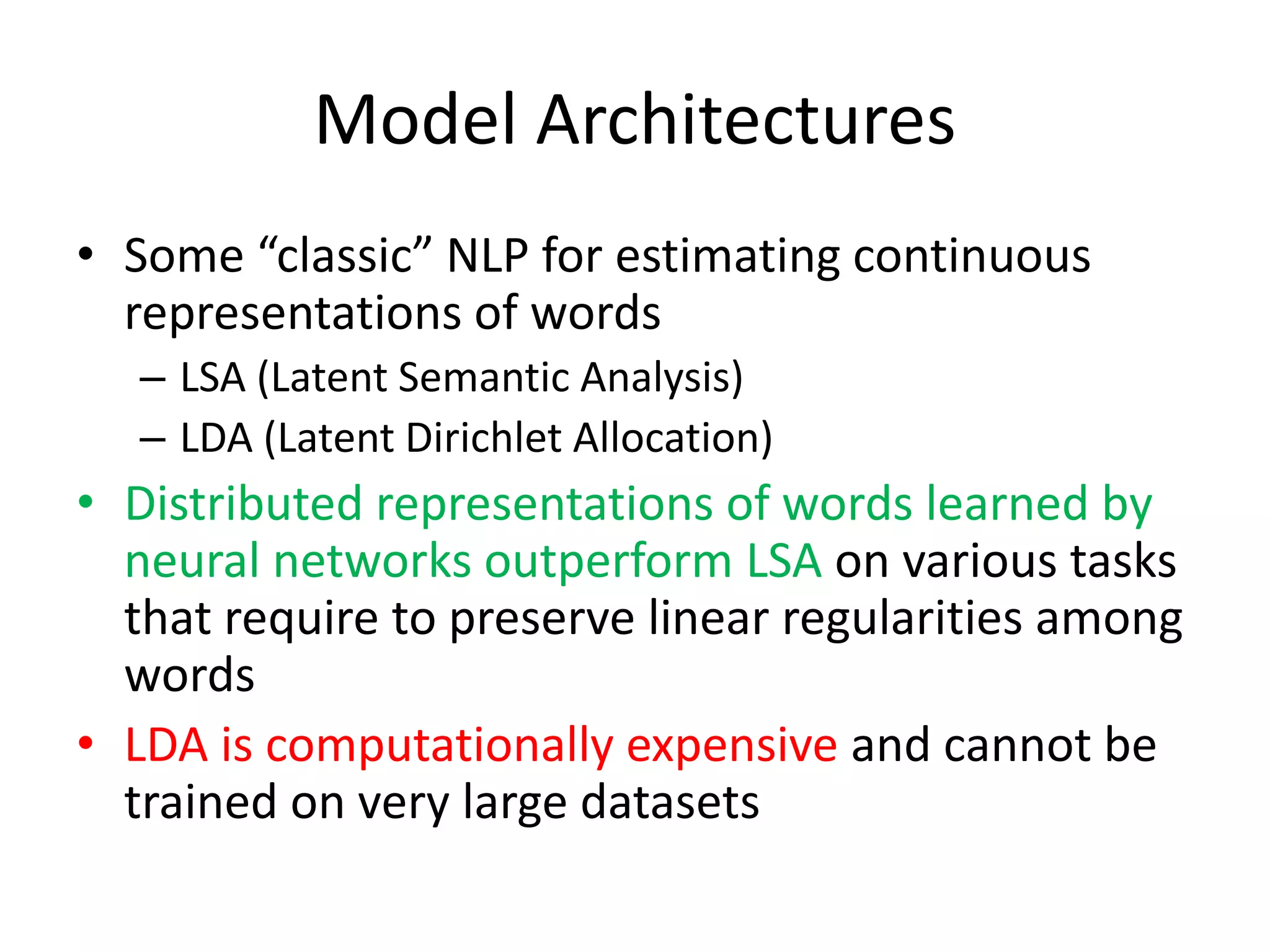 Model Architectures
• Some “classic” NLP for estimating continuous
representations of words
– LSA (Latent Semantic Analysis)
– LDA (Latent Dirichlet Allocation)
• Distributed representations of words learned by
neural networks outperform LSA on various tasks
that require to preserve linear regularities among
words
• LDA is computationally expensive and cannot be
trained on very large datasets
 