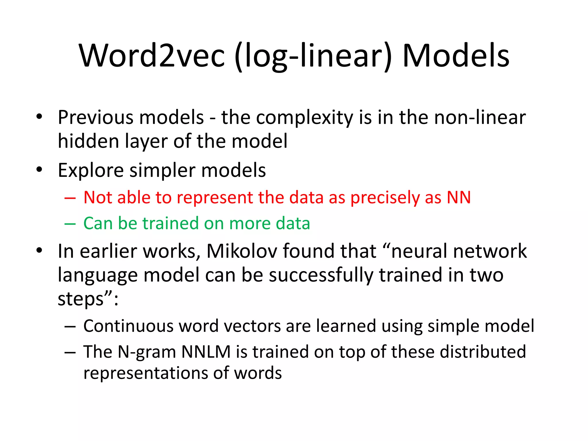 Word2vec (log-linear) Models
• Previous models - the complexity is in the non-linear
hidden layer of the model
• Explore simpler models
– Not able to represent the data as precisely as NN
– Can be trained on more data
• In earlier works, Mikolov found that “neural network
language model can be successfully trained in two
steps”:
– Continuous word vectors are learned using simple model
– The N-gram NNLM is trained on top of these distributed
representations of words
 