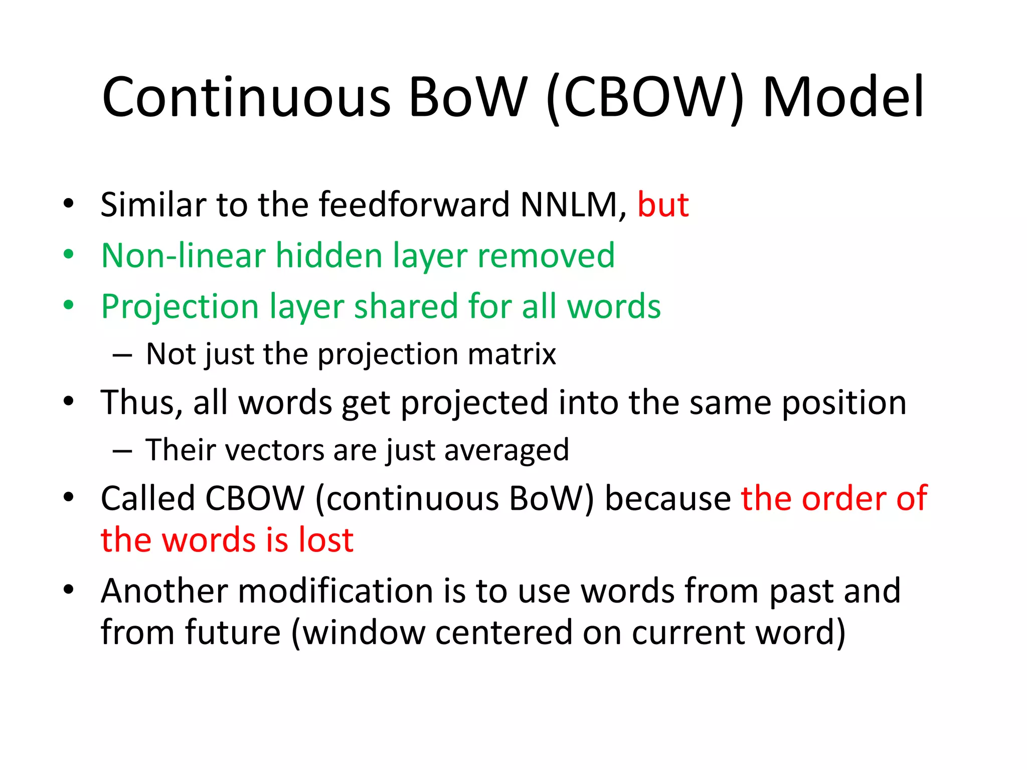 Continuous BoW (CBOW) Model
• Similar to the feedforward NNLM, but
• Non-linear hidden layer removed
• Projection layer shared for all words
– Not just the projection matrix
• Thus, all words get projected into the same position
– Their vectors are just averaged
• Called CBOW (continuous BoW) because the order of
the words is lost
• Another modification is to use words from past and
from future (window centered on current word)
 