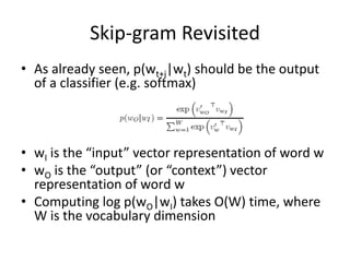 Skip-gram Revisited
• As already seen, p(wt+j|wt) should be the output
of a classifier (e.g. softmax)
• wI is the “input” vector representation of word w
• wO is the “output” (or “context”) vector
representation of word w
• Computing log p(wO|wI) takes O(W) time, where
W is the vocabulary dimension
 