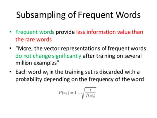Subsampling of Frequent Words
• Frequent words provide less information value than
the rare words
• “More, the vector representations of frequent words
do not change significantly after training on several
million examples”
• Each word wi in the training set is discarded with a
probability depending on the frequency of the word
 