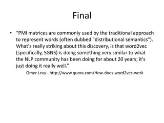 Final
• “PMI matrices are commonly used by the traditional approach
to represent words (often dubbed "distributional semantics").
What's really striking about this discovery, is that word2vec
(specifically, SGNS) is doing something very similar to what
the NLP community has been doing for about 20 years; it's
just doing it really well.”
Omer Levy - http://www.quora.com/How-does-word2vec-work
 