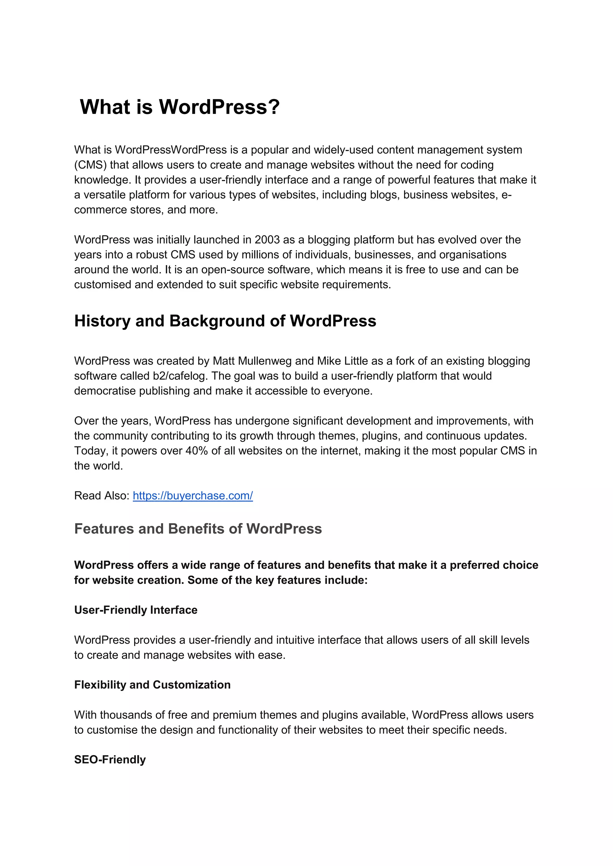 What is WordPress?
What is WordPressWordPress is a popular and widely-used content management system
(CMS) that allows users to create and manage websites without the need for coding
knowledge. It provides a user-friendly interface and a range of powerful features that make it
a versatile platform for various types of websites, including blogs, business websites, e-
commerce stores, and more.
WordPress was initially launched in 2003 as a blogging platform but has evolved over the
years into a robust CMS used by millions of individuals, businesses, and organisations
around the world. It is an open-source software, which means it is free to use and can be
customised and extended to suit specific website requirements.
History and Background of WordPress
WordPress was created by Matt Mullenweg and Mike Little as a fork of an existing blogging
software called b2/cafelog. The goal was to build a user-friendly platform that would
democratise publishing and make it accessible to everyone.
Over the years, WordPress has undergone significant development and improvements, with
the community contributing to its growth through themes, plugins, and continuous updates.
Today, it powers over 40% of all websites on the internet, making it the most popular CMS in
the world.
Read Also: https://buyerchase.com/
Features and Benefits of WordPress
WordPress offers a wide range of features and benefits that make it a preferred choice
for website creation. Some of the key features include:
User-Friendly Interface
WordPress provides a user-friendly and intuitive interface that allows users of all skill levels
to create and manage websites with ease.
Flexibility and Customization
With thousands of free and premium themes and plugins available, WordPress allows users
to customise the design and functionality of their websites to meet their specific needs.
SEO-Friendly
 