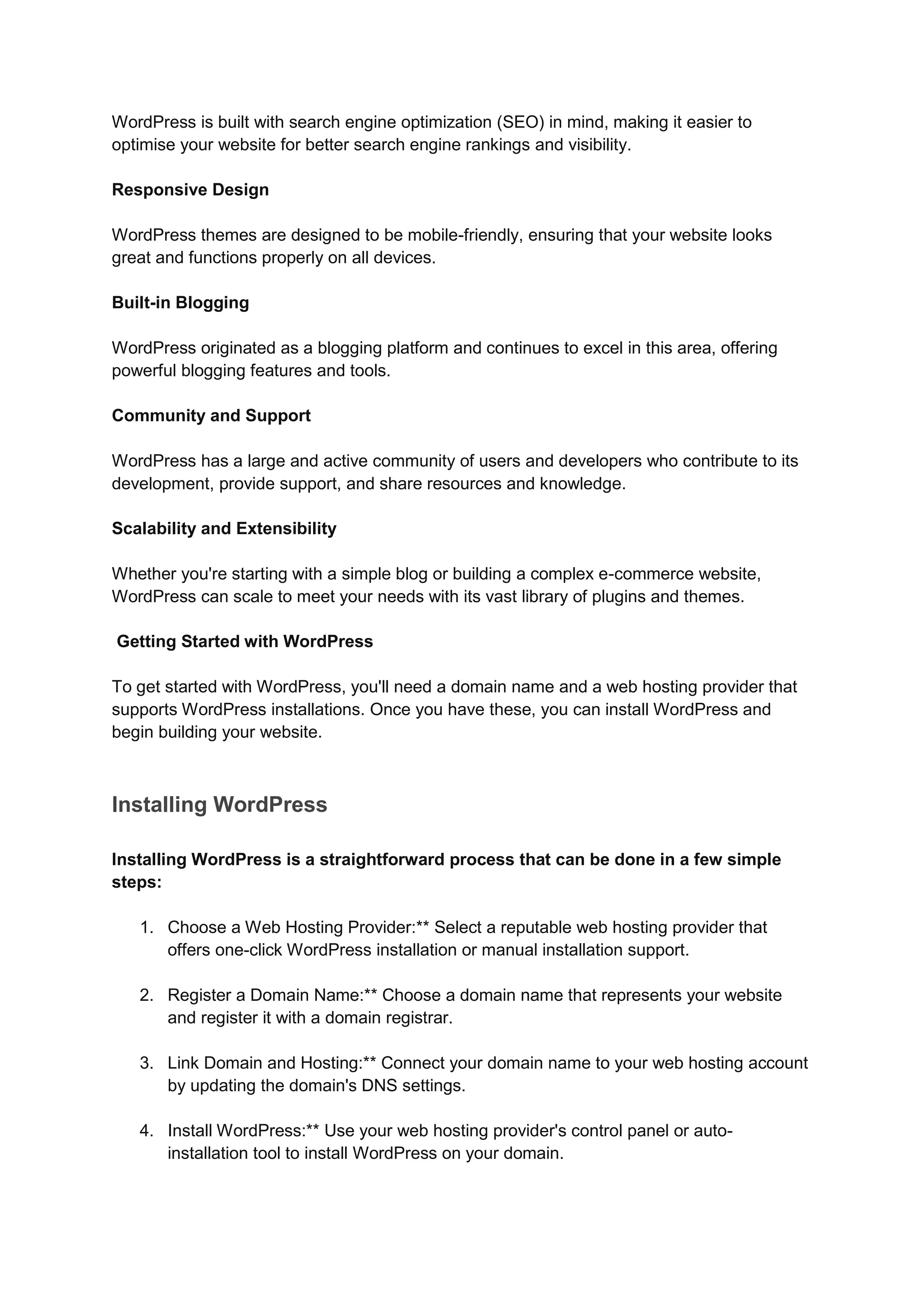 WordPress is built with search engine optimization (SEO) in mind, making it easier to
optimise your website for better search engine rankings and visibility.
Responsive Design
WordPress themes are designed to be mobile-friendly, ensuring that your website looks
great and functions properly on all devices.
Built-in Blogging
WordPress originated as a blogging platform and continues to excel in this area, offering
powerful blogging features and tools.
Community and Support
WordPress has a large and active community of users and developers who contribute to its
development, provide support, and share resources and knowledge.
Scalability and Extensibility
Whether you're starting with a simple blog or building a complex e-commerce website,
WordPress can scale to meet your needs with its vast library of plugins and themes.
Getting Started with WordPress
To get started with WordPress, you'll need a domain name and a web hosting provider that
supports WordPress installations. Once you have these, you can install WordPress and
begin building your website.
Installing WordPress
Installing WordPress is a straightforward process that can be done in a few simple
steps:
1. Choose a Web Hosting Provider:** Select a reputable web hosting provider that
offers one-click WordPress installation or manual installation support.
2. Register a Domain Name:** Choose a domain name that represents your website
and register it with a domain registrar.
3. Link Domain and Hosting:** Connect your domain name to your web hosting account
by updating the domain's DNS settings.
4. Install WordPress:** Use your web hosting provider's control panel or auto-
installation tool to install WordPress on your domain.
 