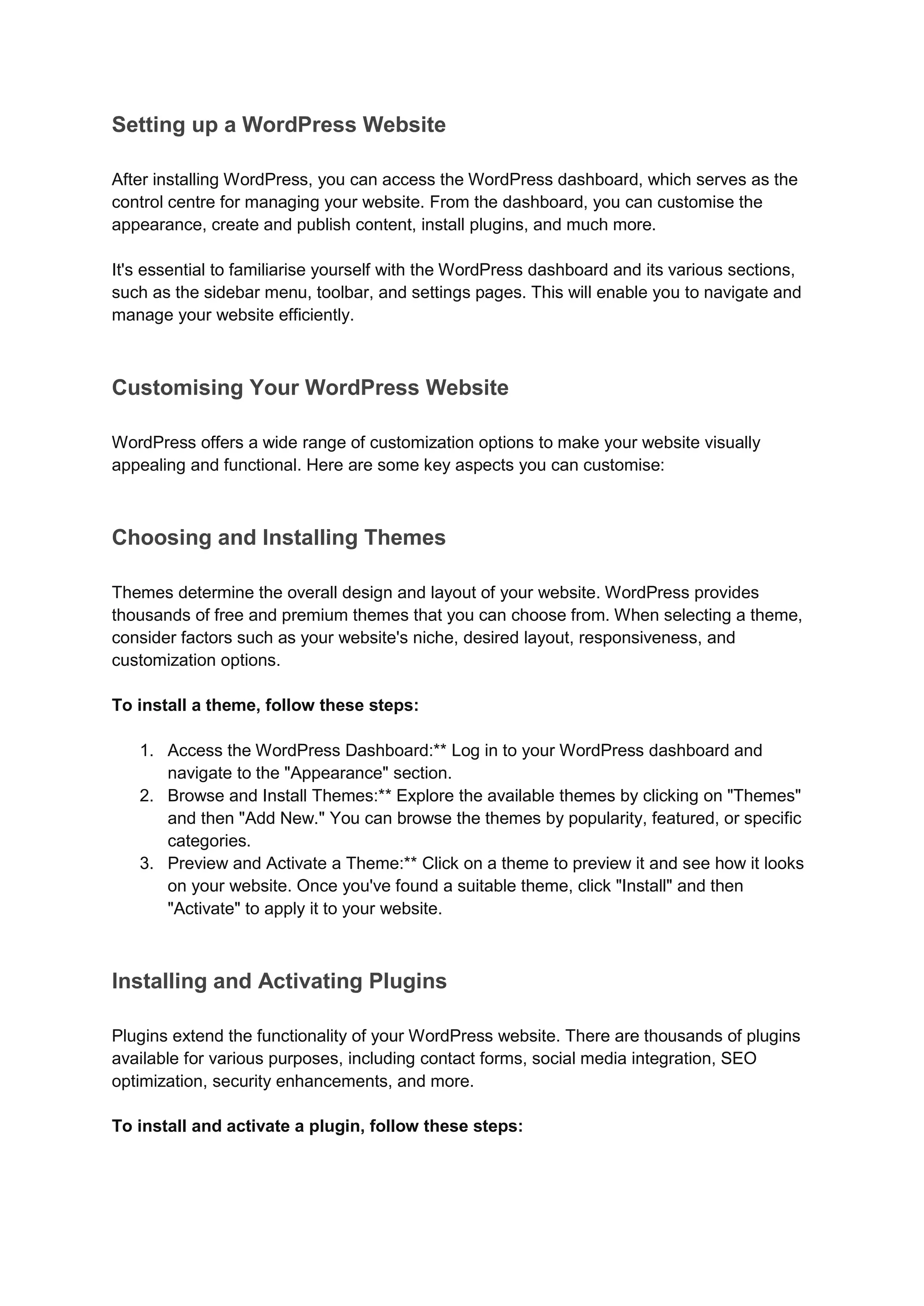 Setting up a WordPress Website
After installing WordPress, you can access the WordPress dashboard, which serves as the
control centre for managing your website. From the dashboard, you can customise the
appearance, create and publish content, install plugins, and much more.
It's essential to familiarise yourself with the WordPress dashboard and its various sections,
such as the sidebar menu, toolbar, and settings pages. This will enable you to navigate and
manage your website efficiently.
Customising Your WordPress Website
WordPress offers a wide range of customization options to make your website visually
appealing and functional. Here are some key aspects you can customise:
Choosing and Installing Themes
Themes determine the overall design and layout of your website. WordPress provides
thousands of free and premium themes that you can choose from. When selecting a theme,
consider factors such as your website's niche, desired layout, responsiveness, and
customization options.
To install a theme, follow these steps:
1. Access the WordPress Dashboard:** Log in to your WordPress dashboard and
navigate to the "Appearance" section.
2. Browse and Install Themes:** Explore the available themes by clicking on "Themes"
and then "Add New." You can browse the themes by popularity, featured, or specific
categories.
3. Preview and Activate a Theme:** Click on a theme to preview it and see how it looks
on your website. Once you've found a suitable theme, click "Install" and then
"Activate" to apply it to your website.
Installing and Activating Plugins
Plugins extend the functionality of your WordPress website. There are thousands of plugins
available for various purposes, including contact forms, social media integration, SEO
optimization, security enhancements, and more.
To install and activate a plugin, follow these steps:
 