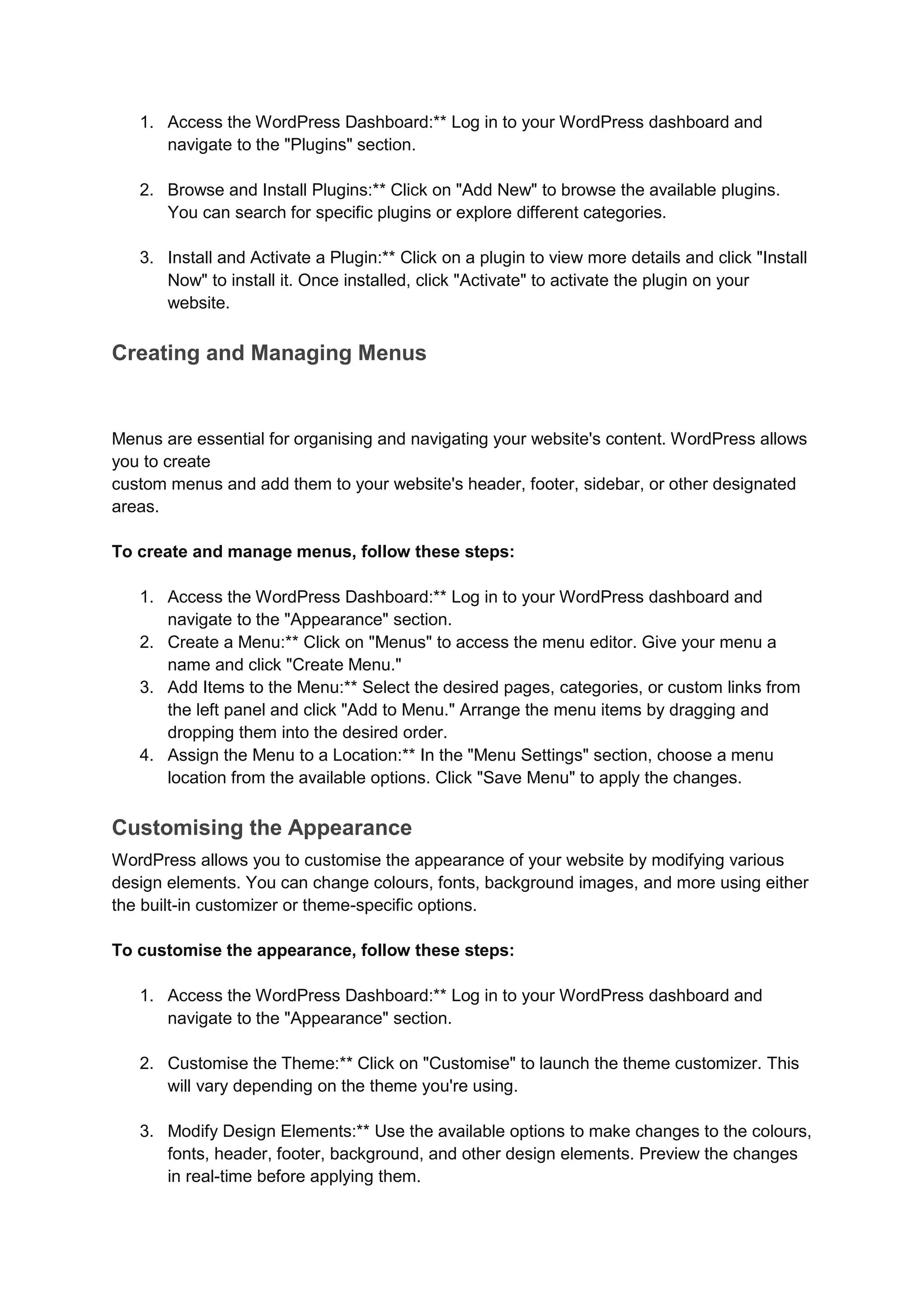 1. Access the WordPress Dashboard:** Log in to your WordPress dashboard and
navigate to the "Plugins" section.
2. Browse and Install Plugins:** Click on "Add New" to browse the available plugins.
You can search for specific plugins or explore different categories.
3. Install and Activate a Plugin:** Click on a plugin to view more details and click "Install
Now" to install it. Once installed, click "Activate" to activate the plugin on your
website.
Creating and Managing Menus
Menus are essential for organising and navigating your website's content. WordPress allows
you to create
custom menus and add them to your website's header, footer, sidebar, or other designated
areas.
To create and manage menus, follow these steps:
1. Access the WordPress Dashboard:** Log in to your WordPress dashboard and
navigate to the "Appearance" section.
2. Create a Menu:** Click on "Menus" to access the menu editor. Give your menu a
name and click "Create Menu."
3. Add Items to the Menu:** Select the desired pages, categories, or custom links from
the left panel and click "Add to Menu." Arrange the menu items by dragging and
dropping them into the desired order.
4. Assign the Menu to a Location:** In the "Menu Settings" section, choose a menu
location from the available options. Click "Save Menu" to apply the changes.
Customising the Appearance
WordPress allows you to customise the appearance of your website by modifying various
design elements. You can change colours, fonts, background images, and more using either
the built-in customizer or theme-specific options.
To customise the appearance, follow these steps:
1. Access the WordPress Dashboard:** Log in to your WordPress dashboard and
navigate to the "Appearance" section.
2. Customise the Theme:** Click on "Customise" to launch the theme customizer. This
will vary depending on the theme you're using.
3. Modify Design Elements:** Use the available options to make changes to the colours,
fonts, header, footer, background, and other design elements. Preview the changes
in real-time before applying them.
 