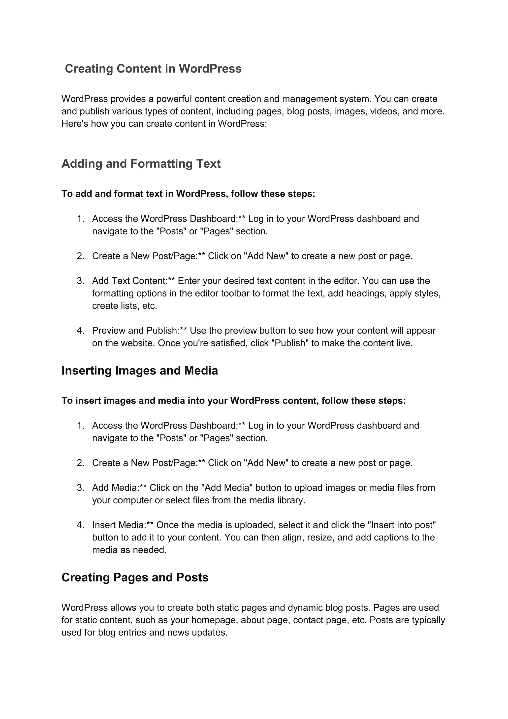 Creating Content in WordPress
WordPress provides a powerful content creation and management system. You can create
and publish various types of content, including pages, blog posts, images, videos, and more.
Here's how you can create content in WordPress:
Adding and Formatting Text
To add and format text in WordPress, follow these steps:
1. Access the WordPress Dashboard:** Log in to your WordPress dashboard and
navigate to the "Posts" or "Pages" section.
2. Create a New Post/Page:** Click on "Add New" to create a new post or page.
3. Add Text Content:** Enter your desired text content in the editor. You can use the
formatting options in the editor toolbar to format the text, add headings, apply styles,
create lists, etc.
4. Preview and Publish:** Use the preview button to see how your content will appear
on the website. Once you're satisfied, click "Publish" to make the content live.
Inserting Images and Media
To insert images and media into your WordPress content, follow these steps:
1. Access the WordPress Dashboard:** Log in to your WordPress dashboard and
navigate to the "Posts" or "Pages" section.
2. Create a New Post/Page:** Click on "Add New" to create a new post or page.
3. Add Media:** Click on the "Add Media" button to upload images or media files from
your computer or select files from the media library.
4. Insert Media:** Once the media is uploaded, select it and click the "Insert into post"
button to add it to your content. You can then align, resize, and add captions to the
media as needed.
Creating Pages and Posts
WordPress allows you to create both static pages and dynamic blog posts. Pages are used
for static content, such as your homepage, about page, contact page, etc. Posts are typically
used for blog entries and news updates.
 