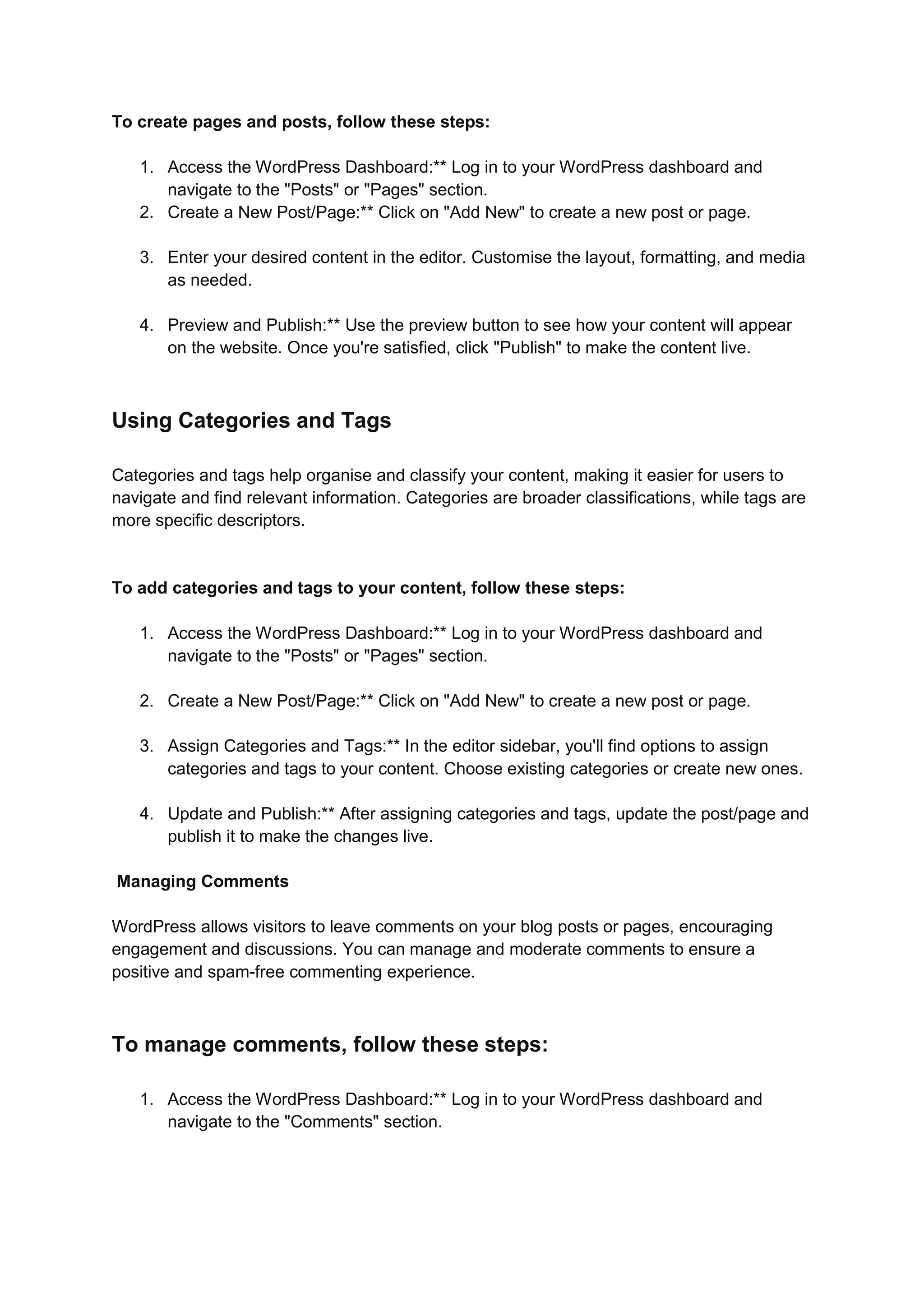 To create pages and posts, follow these steps:
1. Access the WordPress Dashboard:** Log in to your WordPress dashboard and
navigate to the "Posts" or "Pages" section.
2. Create a New Post/Page:** Click on "Add New" to create a new post or page.
3. Enter your desired content in the editor. Customise the layout, formatting, and media
as needed.
4. Preview and Publish:** Use the preview button to see how your content will appear
on the website. Once you're satisfied, click "Publish" to make the content live.
Using Categories and Tags
Categories and tags help organise and classify your content, making it easier for users to
navigate and find relevant information. Categories are broader classifications, while tags are
more specific descriptors.
To add categories and tags to your content, follow these steps:
1. Access the WordPress Dashboard:** Log in to your WordPress dashboard and
navigate to the "Posts" or "Pages" section.
2. Create a New Post/Page:** Click on "Add New" to create a new post or page.
3. Assign Categories and Tags:** In the editor sidebar, you'll find options to assign
categories and tags to your content. Choose existing categories or create new ones.
4. Update and Publish:** After assigning categories and tags, update the post/page and
publish it to make the changes live.
Managing Comments
WordPress allows visitors to leave comments on your blog posts or pages, encouraging
engagement and discussions. You can manage and moderate comments to ensure a
positive and spam-free commenting experience.
To manage comments, follow these steps:
1. Access the WordPress Dashboard:** Log in to your WordPress dashboard and
navigate to the "Comments" section.
 