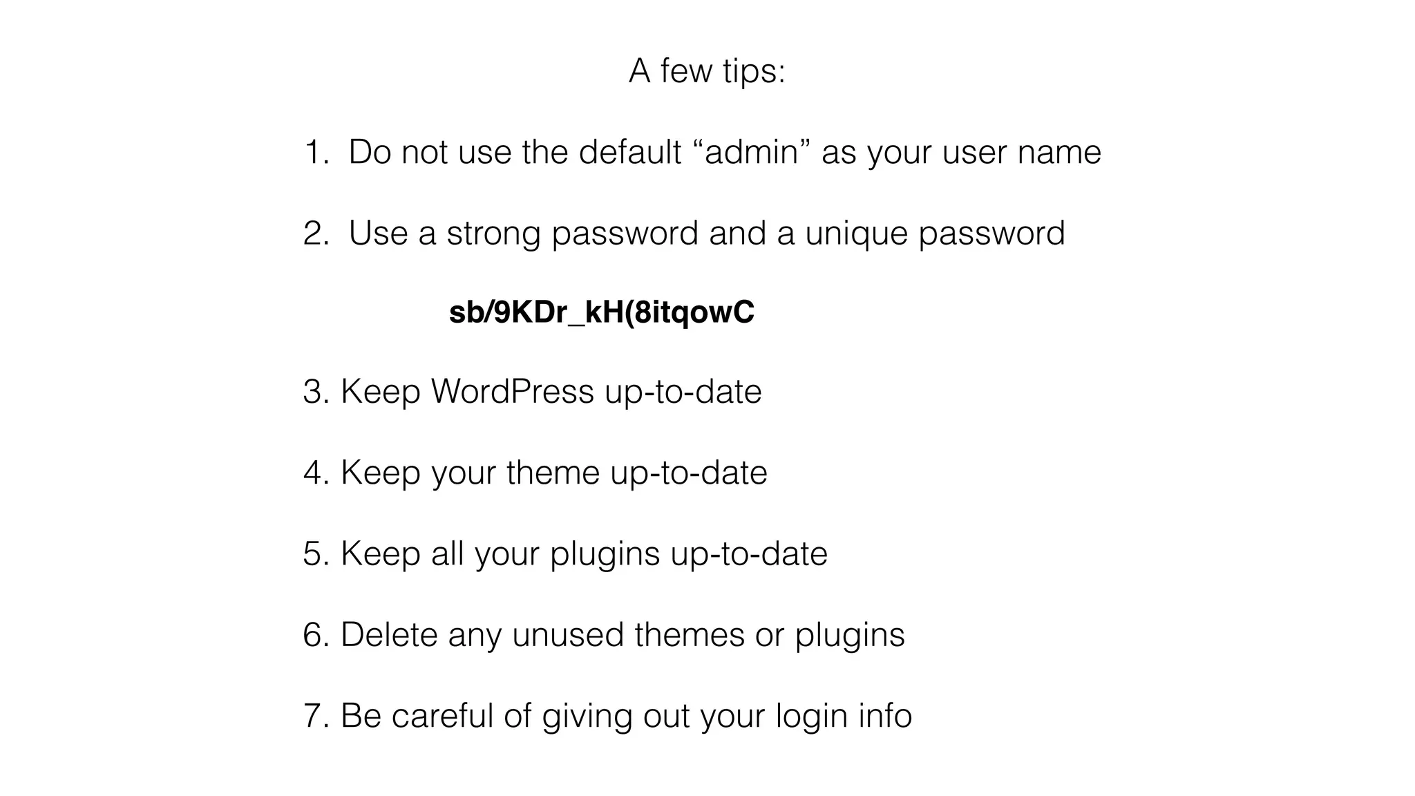 A few tips:
1. Do not use the default “admin” as your user name
2. Use a strong password and a unique password
sb/9KDr_kH(8itqowC
3. Keep WordPress up-to-date
4. Keep your theme up-to-date
5. Keep all your plugins up-to-date
6. Delete any unused themes or plugins
7. Be careful of giving out your login info
 