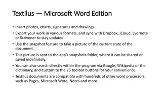 Textilus — Microsoft Word Edition
• Insert photos, charts, signatures and drawings.
• Export your work in various formats, and sync with Dropbox, iCloud, Evernote
or Scrivener to stay updated.
• Use the snapshot feature to take a picture of the current state of the
document.
• This picture is sent to the app’s snapshots folder, where it can be shared or
saved indefinitely.
• You can also search directly within the program via Google, Wikipedia or the
dictionary, and customize the 25 toolbar buttons for your convenience.
• Textilus documents are compatible with hundreds of other word processors,
such as Pages, Microsoft Word, Notes and more.
 
