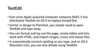 TextEdit
• Ever since Apple acquired computer company NeXT, it has
distributed TextEdit on OS X to replace SimpleText.
• Similar in design to PlainText, you simple need to open
TextEdit and type away.
• You can format and lay out the page, create tables and lists,
work with HTML, and import images, music and movie files.
• It automatically corrects spelling as you type, and on OS X
Mountain Lion, you can also dictate using TextEdit.
 