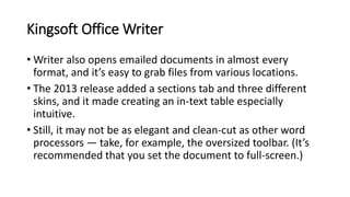 Kingsoft Office Writer
• Writer also opens emailed documents in almost every
format, and it’s easy to grab files from various locations.
• The 2013 release added a sections tab and three different
skins, and it made creating an in-text table especially
intuitive.
• Still, it may not be as elegant and clean-cut as other word
processors — take, for example, the oversized toolbar. (It’s
recommended that you set the document to full-screen.)
 