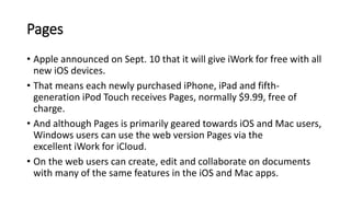 Pages
• Apple announced on Sept. 10 that it will give iWork for free with all
new iOS devices.
• That means each newly purchased iPhone, iPad and fifth-
generation iPod Touch receives Pages, normally $9.99, free of
charge.
• And although Pages is primarily geared towards iOS and Mac users,
Windows users can use the web version Pages via the
excellent iWork for iCloud.
• On the web users can create, edit and collaborate on documents
with many of the same features in the iOS and Mac apps.
 