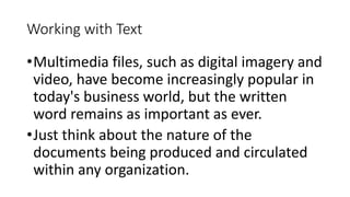 Working with Text
•Multimedia files, such as digital imagery and
video, have become increasingly popular in
today's business world, but the written
word remains as important as ever.
•Just think about the nature of the
documents being produced and circulated
within any organization.
 