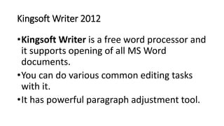 Kingsoft Writer 2012
•Kingsoft Writer is a free word processor and
it supports opening of all MS Word
documents.
•You can do various common editing tasks
with it.
•It has powerful paragraph adjustment tool.
 