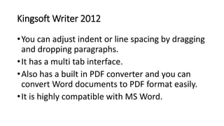 Kingsoft Writer 2012
•You can adjust indent or line spacing by dragging
and dropping paragraphs.
•It has a multi tab interface.
•Also has a built in PDF converter and you can
convert Word documents to PDF format easily.
•It is highly compatible with MS Word.
 