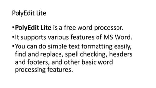 PolyEdit Lite
•PolyEdit Lite is a free word processor.
•It supports various features of MS Word.
•You can do simple text formatting easily,
find and replace, spell checking, headers
and footers, and other basic word
processing features.
 