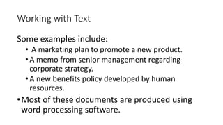 Working with Text
Some examples include:
• A marketing plan to promote a new product.
•A memo from senior management regarding
corporate strategy.
•A new benefits policy developed by human
resources.
•Most of these documents are produced using
word processing software.
 