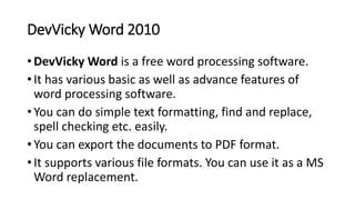 DevVicky Word 2010
• DevVicky Word is a free word processing software.
• It has various basic as well as advance features of
word processing software.
• You can do simple text formatting, find and replace,
spell checking etc. easily.
• You can export the documents to PDF format.
• It supports various file formats. You can use it as a MS
Word replacement.
 