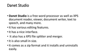 Danet Studio
• Danet Studio is a free word processor as well as XPS
document reader, viewer, document writer, text to
speech, and many more.
• It has various editing features.
• It has a nice interface.
• It also has a XPS file splitter and merger.
• It is also small in size.
• It comes as a zip format and it installs and uninstalls
easily.
 