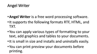 Angel Writer
•Angel Writer is a free word processing software.
•It supports the following formats RTF, HTML, and
TXT.
•You can apply various types of formatting to your
text, add graphics and tables to your documents.
•It is small in size and installs and uninstalls easily.
•You can print preview your documents before
printing.
 