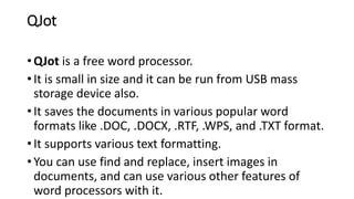 QJot
• QJot is a free word processor.
• It is small in size and it can be run from USB mass
storage device also.
• It saves the documents in various popular word
formats like .DOC, .DOCX, .RTF, .WPS, and .TXT format.
• It supports various text formatting.
• You can use find and replace, insert images in
documents, and can use various other features of
word processors with it.
 