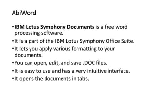 AbiWord
• IBM Lotus Symphony Documents is a free word
processing software.
• It is a part of the IBM Lotus Symphony Office Suite.
• It lets you apply various formatting to your
documents.
• You can open, edit, and save .DOC files.
• It is easy to use and has a very intuitive interface.
• It opens the documents in tabs.
 