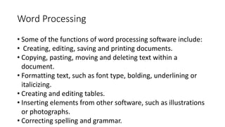 Word Processing
• Some of the functions of word processing software include:
• Creating, editing, saving and printing documents.
• Copying, pasting, moving and deleting text within a
document.
• Formatting text, such as font type, bolding, underlining or
italicizing.
• Creating and editing tables.
• Inserting elements from other software, such as illustrations
or photographs.
• Correcting spelling and grammar.
 