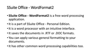 SSuite Office - WordFormat2
• SSuite Office - WordFormat2 is a free word processing
application.
• It is a part of SSuite Office - Personal Edition.
• It is a word processor with an intuitive interface.
• It saves the documents in .RTF or .DOC formats.
• You can apply various general formatting to your
documents.
• It has other common word processing capabilities too.
 
