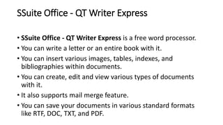 SSuite Office - QT Writer Express
• SSuite Office - QT Writer Express is a free word processor.
• You can write a letter or an entire book with it.
• You can insert various images, tables, indexes, and
bibliographies within documents.
• You can create, edit and view various types of documents
with it.
• It also supports mail merge feature.
• You can save your documents in various standard formats
like RTF, DOC, TXT, and PDF.
 
