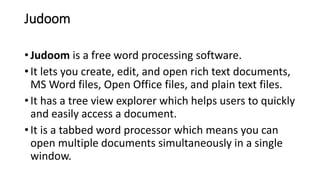 Judoom
• Judoom is a free word processing software.
• It lets you create, edit, and open rich text documents,
MS Word files, Open Office files, and plain text files.
• It has a tree view explorer which helps users to quickly
and easily access a document.
• It is a tabbed word processor which means you can
open multiple documents simultaneously in a single
window.
 