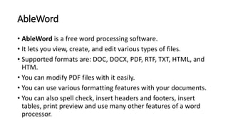 AbleWord
• AbleWord is a free word processing software.
• It lets you view, create, and edit various types of files.
• Supported formats are: DOC, DOCX, PDF, RTF, TXT, HTML, and
HTM.
• You can modify PDF files with it easily.
• You can use various formatting features with your documents.
• You can also spell check, insert headers and footers, insert
tables, print preview and use many other features of a word
processor.
 