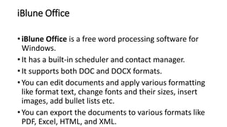 iBlune Office
• iBlune Office is a free word processing software for
Windows.
• It has a built-in scheduler and contact manager.
• It supports both DOC and DOCX formats.
• You can edit documents and apply various formatting
like format text, change fonts and their sizes, insert
images, add bullet lists etc.
• You can export the documents to various formats like
PDF, Excel, HTML, and XML.
 