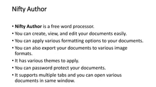 Nifty Author
• Nifty Author is a free word processor.
• You can create, view, and edit your documents easily.
• You can apply various formatting options to your documents.
• You can also export your documents to various image
formats.
• It has various themes to apply.
• You can password protect your documents.
• It supports multiple tabs and you can open various
documents in same window.
 