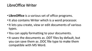LibreOffice Writer
• LibreOffice is a various set of office programs.
• It also contains Writer which is a word processor.
• It lets you create, view or edit documents of various
types.
• You can apply formatting to your documents.
• It saves the documents as .ODT files by default, but
you can save them as .DOC file type to make them
compatible with MS Word.
 