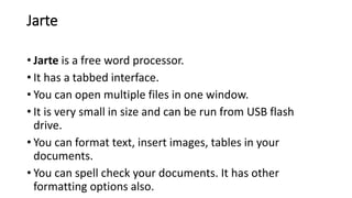 Jarte
• Jarte is a free word processor.
• It has a tabbed interface.
• You can open multiple files in one window.
• It is very small in size and can be run from USB flash
drive.
• You can format text, insert images, tables in your
documents.
• You can spell check your documents. It has other
formatting options also.
 