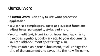Klumbu Word
• Klumbu Word is an easy to use word processor
application.
• You can use simple copy, paste and cut text functions,
adjust fonts, paragraphs, styles and more.
• You can edit text, insert tables, insert images, charts,
barcodes, symbols, bookmark etc. to your documents.
You can add document specific tags also.
• If you rename an opened document, it will change the
title of the document and saves it to the new file name.
 
