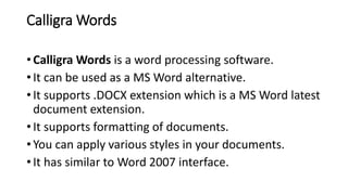 Calligra Words
• Calligra Words is a word processing software.
• It can be used as a MS Word alternative.
• It supports .DOCX extension which is a MS Word latest
document extension.
• It supports formatting of documents.
• You can apply various styles in your documents.
• It has similar to Word 2007 interface.
 