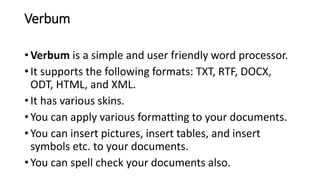 Verbum
• Verbum is a simple and user friendly word processor.
• It supports the following formats: TXT, RTF, DOCX,
ODT, HTML, and XML.
• It has various skins.
• You can apply various formatting to your documents.
• You can insert pictures, insert tables, and insert
symbols etc. to your documents.
• You can spell check your documents also.
 