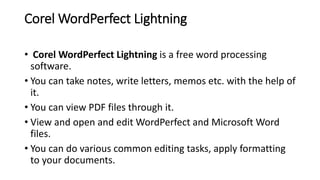 Corel WordPerfect Lightning
• Corel WordPerfect Lightning is a free word processing
software.
• You can take notes, write letters, memos etc. with the help of
it.
• You can view PDF files through it.
• View and open and edit WordPerfect and Microsoft Word
files.
• You can do various common editing tasks, apply formatting
to your documents.
 