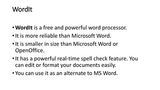 WordIt
• WordIt is a free and powerful word processor.
• It is more reliable than Microsoft Word.
• It is smaller in size than Microsoft Word or
OpenOffice.
• It has a powerful real-time spell check feature. You
can edit or format your documents easily.
• You can use it as an alternate to MS Word.
 