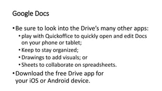 Google Docs
•Be sure to look into the Drive’s many other apps:
•play with Quickoffice to quickly open and edit Docs
on your phone or tablet;
•Keep to stay organized;
•Drawings to add visuals; or
•Sheets to collaborate on spreadsheets.
•Download the free Drive app for
your iOS or Android device.
 